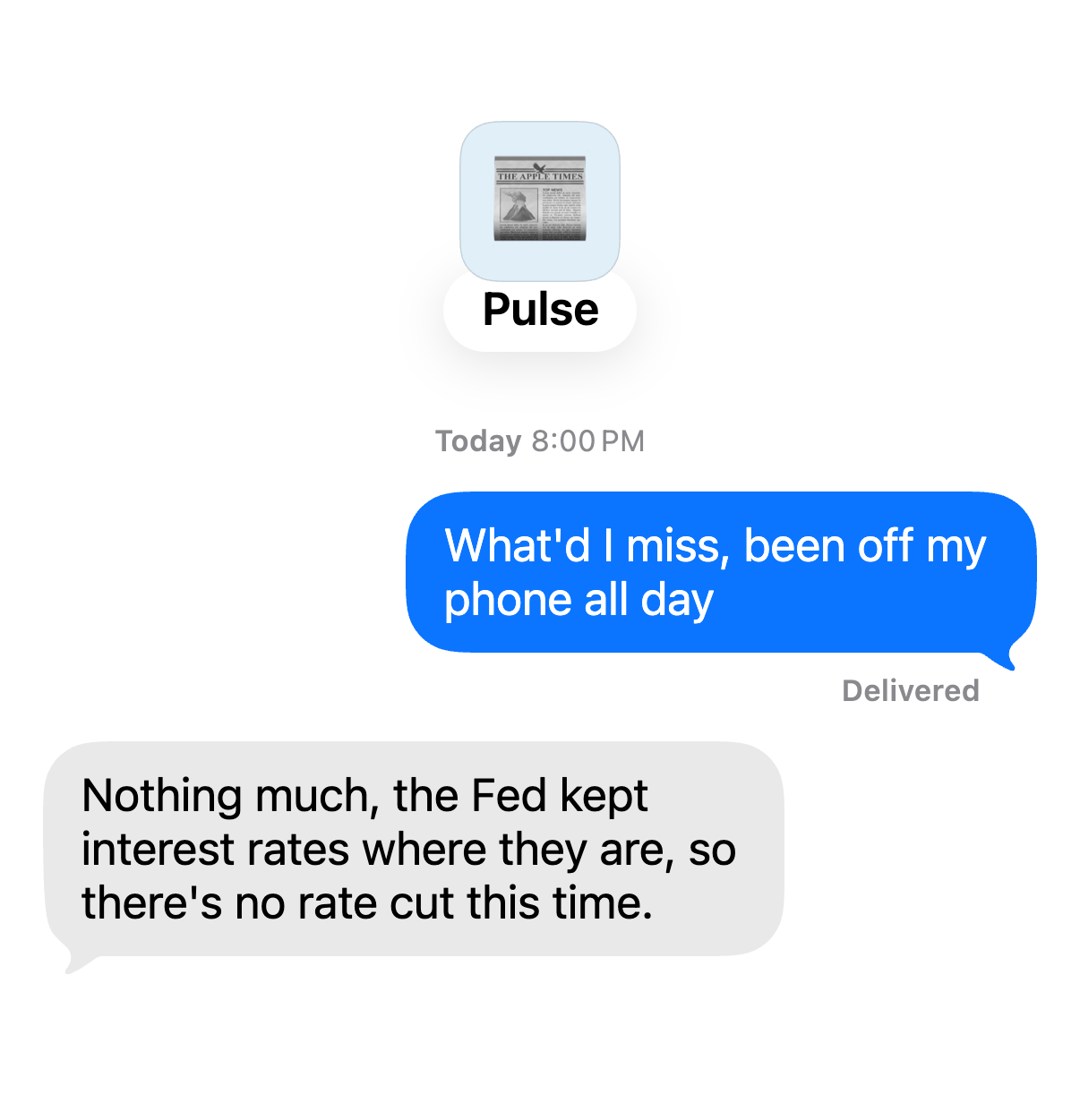 Chat with Pulse. You: “What'd I miss, been off my phone all day” Pulse: “Nothing much, the Fed kept interest rates where they are, so there's no rate cut this time.”